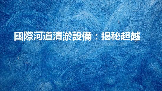 國際河道清淤設備：揭秘超越想象的水下魔法師！